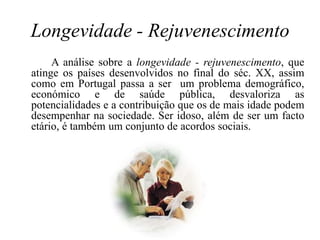 Longevidade - RejuvenescimentoA análise sobre a longevidade - rejuvenescimento, que atinge os países desenvolvidos no final do séc. XX, assim como em Portugal passa a ser  um problema demográfico, económico e de saúde pública, desvaloriza as potencialidades e a contribuição que os de mais idade podem desempenhar na sociedade. Ser idoso, além de ser um facto etário, é também um conjunto de acordos sociais. 