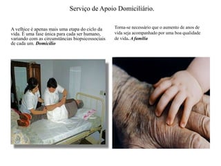 Serviço de Apoio Domiciliário. A velhice é apenas mais uma etapa do ciclo da vida. É uma fase única para cada ser humano, variando com as circunstâncias biopsicossociais de cada um.DomicilioTorna-se necessário que o aumento de anos de vida seja acompanhado por uma boa qualidade de vida. A família