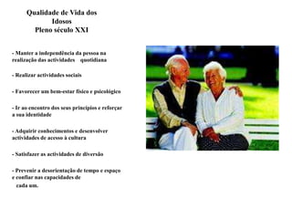 Qualidade de Vida dos Idosos         Pleno século XXI - Manter a independência da pessoa na realização das actividades    quotidiana - Realizar actividades sociais - Favorecer um bem-estar físico e psicológico - Ir ao encontro dos seus princípios e reforçar a sua identidade - Adquirir conhecimentos e desenvolver actividades de acesso à cultura - Satisfazer as actividades de diversão - Prevenir a desorientação de tempo e espaço e confiar nas capacidades de    cada um.