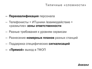 Ти п и ч н ы е « с л о ж н о с т и »


— Переквалификация персонала
— Телефонисты + ИТшники /взаимодействие +
  «размытие» зоны ответственности
— Разные требования к уровням сервисам
— Разнесение номерных планов разных станций
— Поддержка специфических сигнализаций
— «Прямой» выход в ТФОП
 