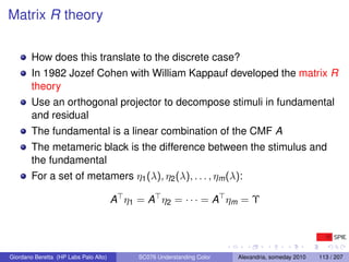 Matrix R theory

        How does this translate to the discrete case?
        In 1982 Jozef Cohen with William Kappauf developed the matrix R
        theory
        Use an orthogonal projector to decompose stimuli in fundamental
        and residual
        The fundamental is a linear combination of the CMF A
        The metameric black is the difference between the stimulus and
        the fundamental
        For a set of metamers η1 (λ), η2 (λ), . . . , ηm (λ):

                                       A η1 = A η2 = · · · = A ηm = Υ




Giordano Beretta (HP Labs Palo Alto)        SC076 Understanding Color   Alexandria, someday 2010   113 / 207
 