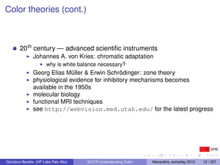 Color theories (cont.)



        20th century — advanced scientiﬁc instruments
               Johannes A. von Kries: chromatic adaptation
                       why is white balance necessary?
               Georg Elias Müller & Erwin Schrödinger: zone theory
               physiological evidence for inhibitory mechanisms becomes
               available in the 1950s
               molecular biology
               functional MRI techniques
               see http://webvision.med.utah.edu/ for the latest progress




Giordano Beretta (HP Labs Palo Alto)   SC076 Understanding Color   Alexandria, someday 2010   12 / 207
 