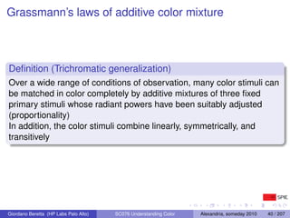 Grassmann’s laws of additive color mixture



Deﬁnition (Trichromatic generalization)
Over a wide range of conditions of observation, many color stimuli can
be matched in color completely by additive mixtures of three ﬁxed
primary stimuli whose radiant powers have been suitably adjusted
(proportionality)
In addition, the color stimuli combine linearly, symmetrically, and
transitively




Giordano Beretta (HP Labs Palo Alto)   SC076 Understanding Color   Alexandria, someday 2010   40 / 207
 