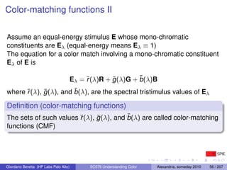 Color-matching functions II

Assume an equal-energy stimulus E whose mono-chromatic
constituents are Eλ (equal-energy means Eλ ≡ 1)
The equation for a color match involving a mono-chromatic constituent
Eλ of E is

                                            r       ¯        ¯
                                       Eλ = ¯(λ)R + g (λ)G + b(λ)B
      r     ¯          ¯
where ¯(λ), g (λ), and b(λ), are the spectral tristimulus values of Eλ

Deﬁnition (color-matching functions)
                        r     ¯          ¯
The sets of such values ¯(λ), g (λ), and b(λ) are called color-matching
functions (CMF)




Giordano Beretta (HP Labs Palo Alto)         SC076 Understanding Color   Alexandria, someday 2010   56 / 207
 