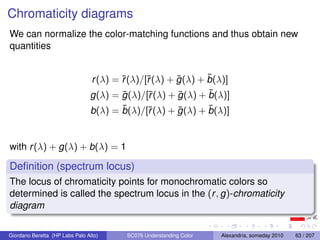 Chromaticity diagrams
We can normalize the color-matching functions and thus obtain new
quantities


                                        r     r      ¯       ¯
                                r (λ) = ¯(λ)/[¯(λ) + g (λ) + b(λ)]
                                        ¯     r      ¯       ¯
                                g(λ) = g (λ)/[¯(λ) + g (λ) + b(λ)]
                                       ¯                    ¯
                                b(λ) = b(λ)/[¯(λ) + g (λ) + b(λ)]
                                             r      ¯


with r (λ) + g(λ) + b(λ) = 1

Deﬁnition (spectrum locus)
The locus of chromaticity points for monochromatic colors so
determined is called the spectrum locus in the (r , g)-chromaticity
diagram

Giordano Beretta (HP Labs Palo Alto)    SC076 Understanding Color   Alexandria, someday 2010   63 / 207
 