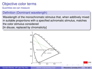 Objective color terms
Quantities we can measure

Deﬁnition (Dominant wavelength)
Wavelength of the monochromatic stimulus that, when additively mixed
in suitable proportions with a speciﬁed achromatic stimulus, matches
the color stimulus considered
[In disuse, replaced by chromaticity]
                                         y
                                                   520
                                                            530
                                       0.8
                                                                   540
                                             510
                                                                         550

                                                                               560
                                       0.6
                                                                                      570
                                             500
                                                                                            580

                                                                                                  590
                                       0.4
                                                         Planckian locus             A: ~2856˚K         600
                                                                                                              610
                                                                                                                620
                                               490                                                                630
                                                                         D65: ~6504˚K                               700


                                       0.2                         ∞
                                               480


                                                    470
                                                            0




                                                      460                                                             x
                                                            45




                                        0                    0.2               0.4                0.6

Giordano Beretta (HP Labs Palo Alto)                     SC076 Understanding Color                                        Alexandria, someday 2010   73 / 207
 