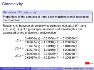 Chromaticity

Deﬁnition (Chromaticity)
Proportions of the amounts of three color-matching stimuli needed to
match a color
Relationship between chromaticity coordinates r (λ), g(λ), b(λ) and
x(λ), y (λ), z(λ) of a given spectral stimulus of wavelength λ are
expressed by the projective transformation

                         0.49000r (λ) + 0.31000g(λ) + 0.20000b(λ)
                 x(λ) =
                         0.66697r (λ) + 1.32240g(λ) + 1.20063b(λ)
                         0.17697r (λ) + 0.81240g(λ) + 0.01063b(λ)
                 y (λ) =
                         0.66697r (λ) + 1.32240g(λ) + 1.20063b(λ)
                         0.00000r (λ) + 0.01000g(λ) + 0.99000b(λ)
                 z(λ) =
                         0.66697r (λ) + 1.32240g(λ) + 1.20063b(λ)


Giordano Beretta (HP Labs Palo Alto)   SC076 Understanding Color   Alexandria, someday 2010   78 / 207
 