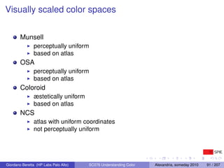 Visually scaled color spaces


        Munsell
               perceptually uniform
               based on atlas
        OSA
               perceptually uniform
               based on atlas
        Coloroid
               æstetically uniform
               based on atlas
        NCS
               atlas with uniform coordinates
               not perceptually uniform




Giordano Beretta (HP Labs Palo Alto)   SC076 Understanding Color   Alexandria, someday 2010   91 / 207
 
