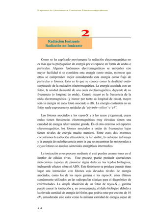 Exposici ón Humana a Campos Electromagn éticos
14
Como se ha explicado previamente la radiación electromagnética no
es más que la propagación de energía por el espacio en forma de ondas o
partículas. Algunos fenómenos electromagnéticos se entienden con
mayor facilidad si se considera esta energía como ondas, mientras que
otros se comprenden mejor considerando esta energía como flujo de
partículas o fotones. Esto es lo que se conoce como la dualidad onda-
corpúsculo de la radiación electromagnética. La energía asociada con un
fotón, la unidad elemental de una onda electromagnética, depende de su
frecuencia (o longitud de onda).. Cuanto mayor es la frecuencia de la
onda electromagnética (y menor por tanto su longitud de onda), mayor
será la energía de cada fotón asociado a ella. La energía contenida en un
fotón suele expresarse en unidades de ‘electrón-voltios’ o ‘eV’.
Los fotones asociados a los rayos-X y a los rayos γ (gamma), cuyas
ondas tienen frecuencias electromagnéticas muy elevadas tienen una
cantidad de energía relativamente grande. En el otro extremo del espectro
electromagnético, los fotones asociados a ondas de frecuencias bajas
tienen niveles de energía mucho menores. Entre estos dos extremos
encontramos la radiación ultravioleta, la luz visible, la radiación infrarroja
y la energía de radiofrecuencia entre la que se encuentran las microondas a
cuyos fotones se asocian contenidos energéticos intermedios.
La ionización es un proceso mediante el cual pueden crearse iones en el
interior de células vivas. Este proceso puede producir alteraciones
moleculares capaces de provocar algún daño en los tejidos biológicos,
incluyendo efectos sobre el ADN. Este fenómeno se produce cuando tiene
lugar una interacción con fotones con elevados niveles de energía
asociados, como los de los rayos gamma o los rayos-X, estos últimos
comúnmente utilizados en las radiografías clínicas para el diagnóstico de
enfermedades. La simple absorción de un fotón de rayos-X o gamma
puede causar la ionización y, en consecuencia, el daño biológico debido a
la elevada cantidad de energía del fotón, que podría estar por encima de 10
eV, considerado este valor como la mínima cantidad de energía capaz de
22
RRaaddiiaacciióónn IIoonniizzaannttee
RRaaddiiaacciióónn nnoo--IIoonniizzaannttee
 