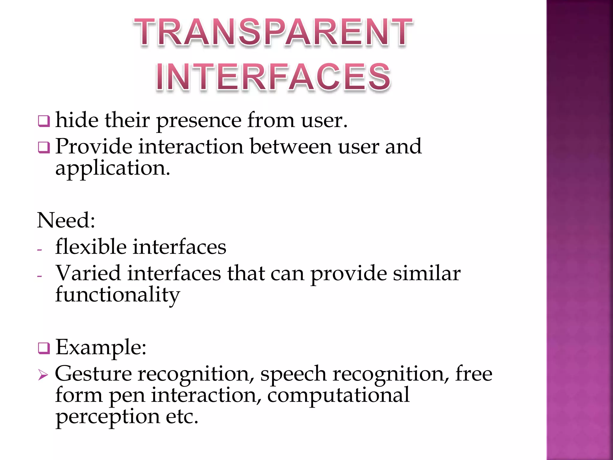  hide their presence from user. 
 Provide interaction between user and 
application. 
Need: 
- flexible interfaces 
- Varied interfaces that can provide similar 
functionality 
 Example: 
 Gesture recognition, speech recognition, free 
form pen interaction, computational 
perception etc. 
 