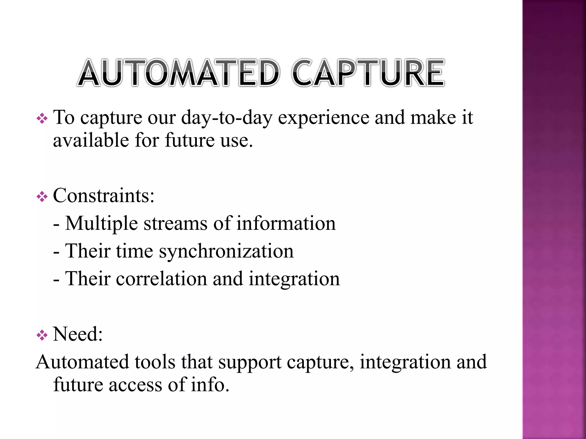  To capture our day-to-day experience and make it 
available for future use. 
 Constraints: 
- Multiple streams of information 
- Their time synchronization 
- Their correlation and integration 
 Need: 
Automated tools that support capture, integration and 
future access of info. 
 