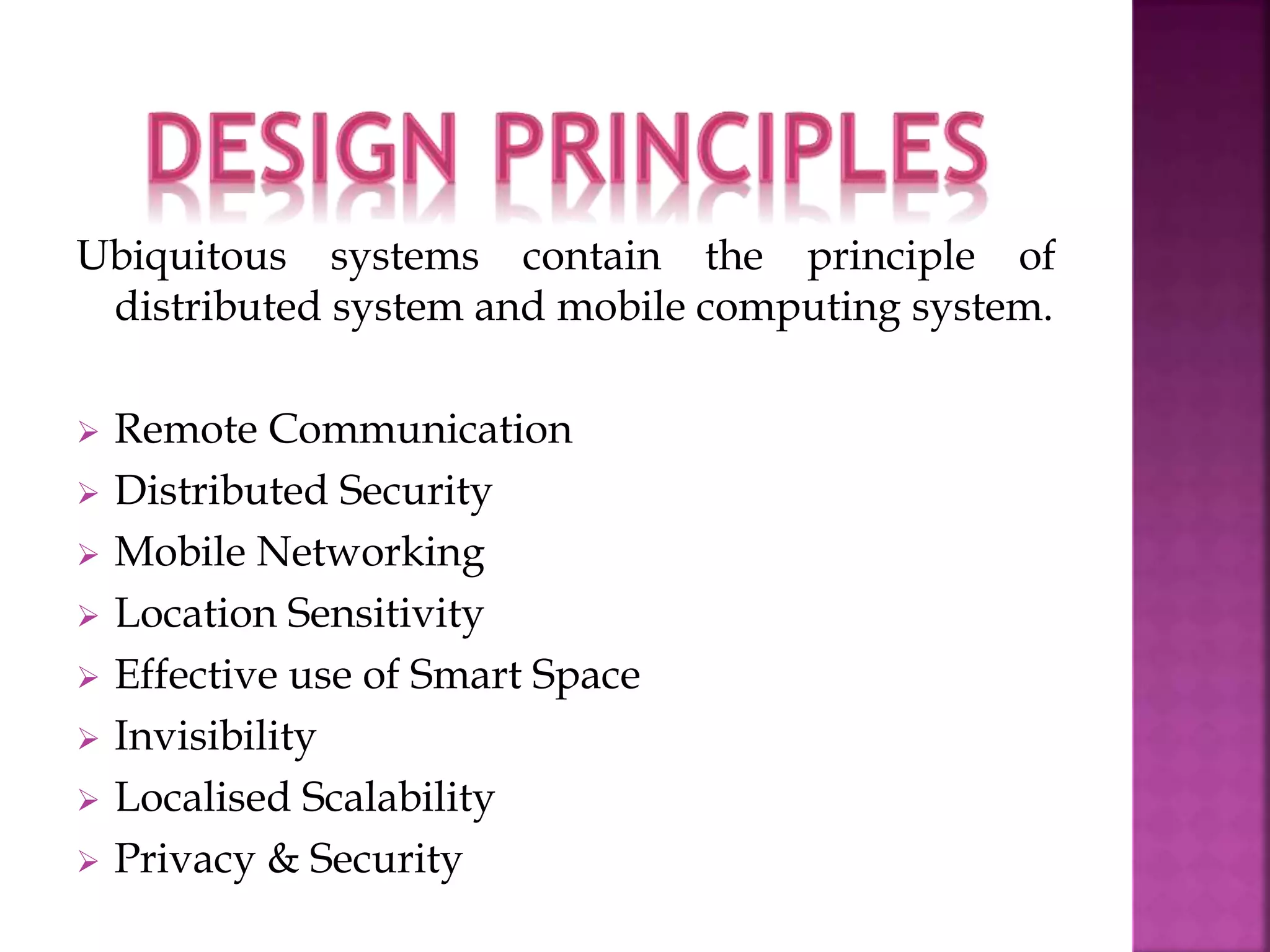 Ubiquitous systems contain the principle of 
distributed system and mobile computing system. 
 Remote Communication 
 Distributed Security 
 Mobile Networking 
 Location Sensitivity 
 Effective use of Smart Space 
 Invisibility 
 Localised Scalability 
 Privacy & Security 
 