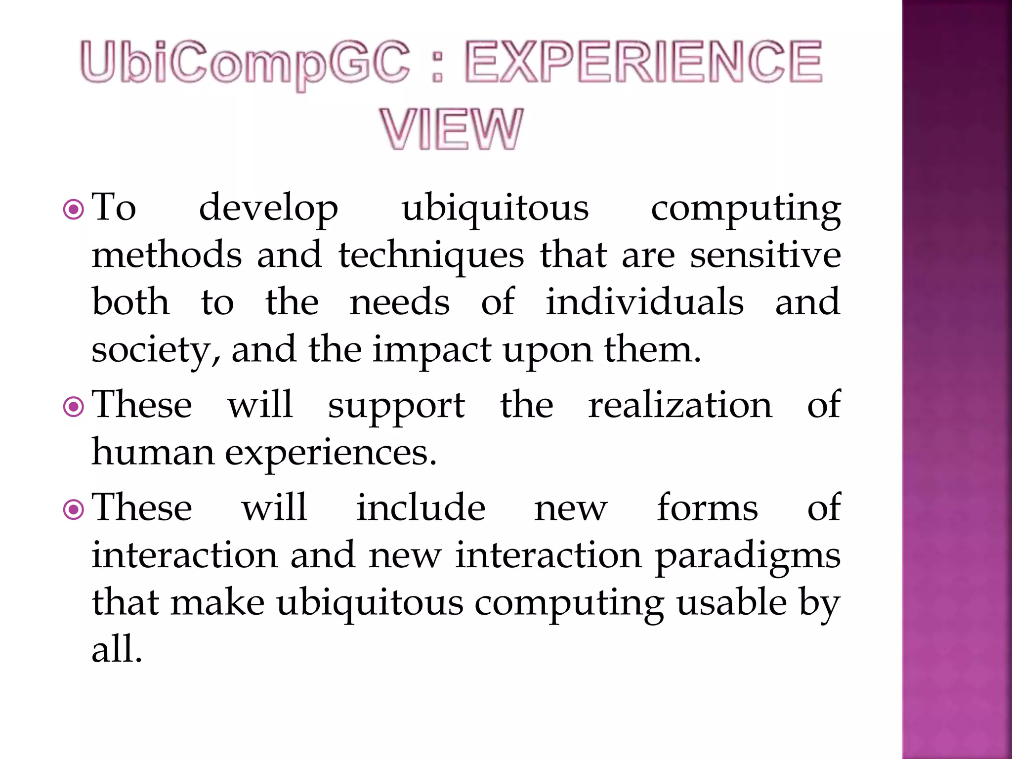 To develop ubiquitous computing 
methods and techniques that are sensitive 
both to the needs of individuals and 
society, and the impact upon them. 
These will support the realization of 
human experiences. 
These will include new forms of 
interaction and new interaction paradigms 
that make ubiquitous computing usable by 
all. 
 