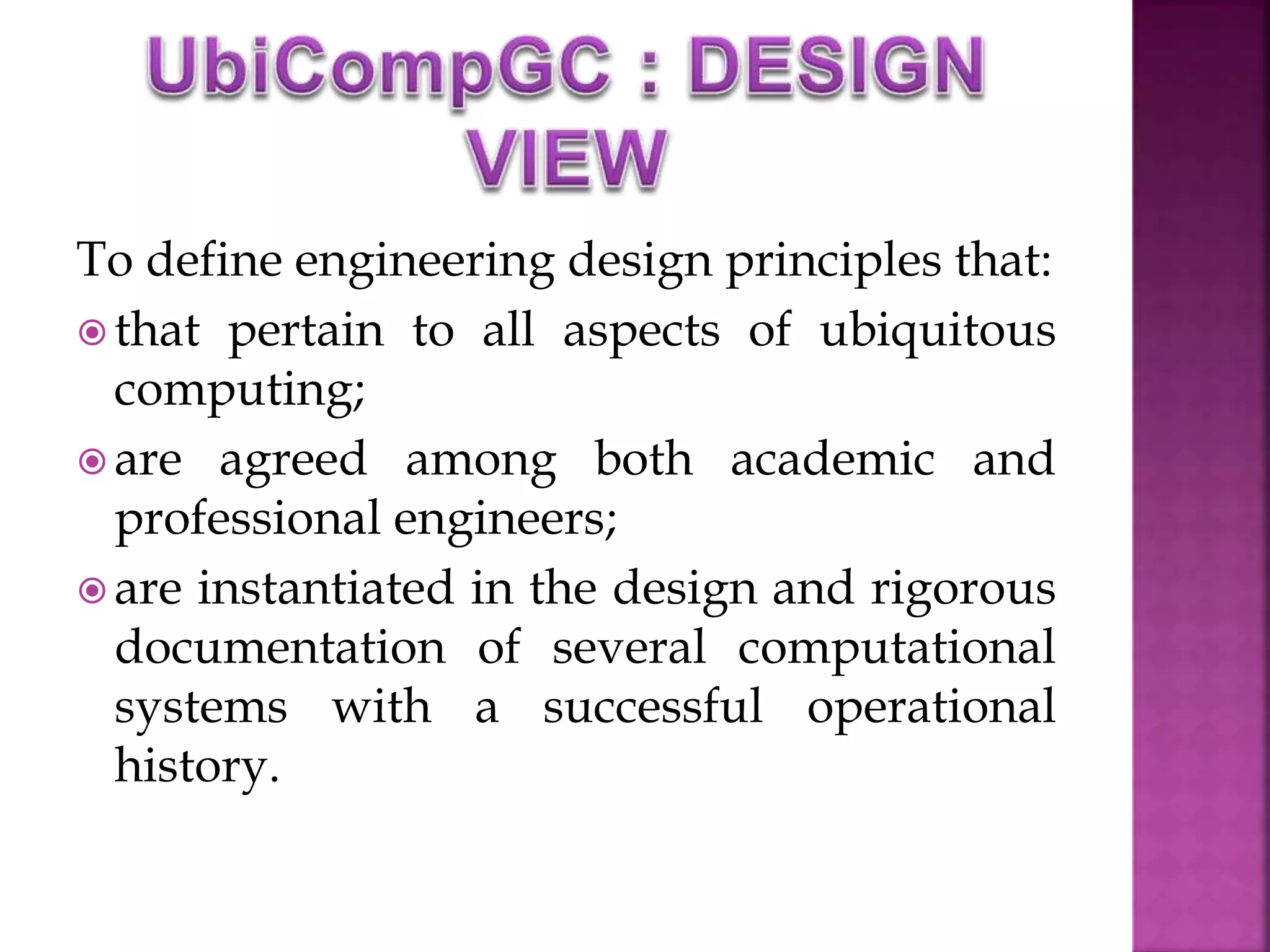To define engineering design principles that: 
 that pertain to all aspects of ubiquitous 
computing; 
 are agreed among both academic and 
professional engineers; 
 are instantiated in the design and rigorous 
documentation of several computational 
systems with a successful operational 
history. 
 