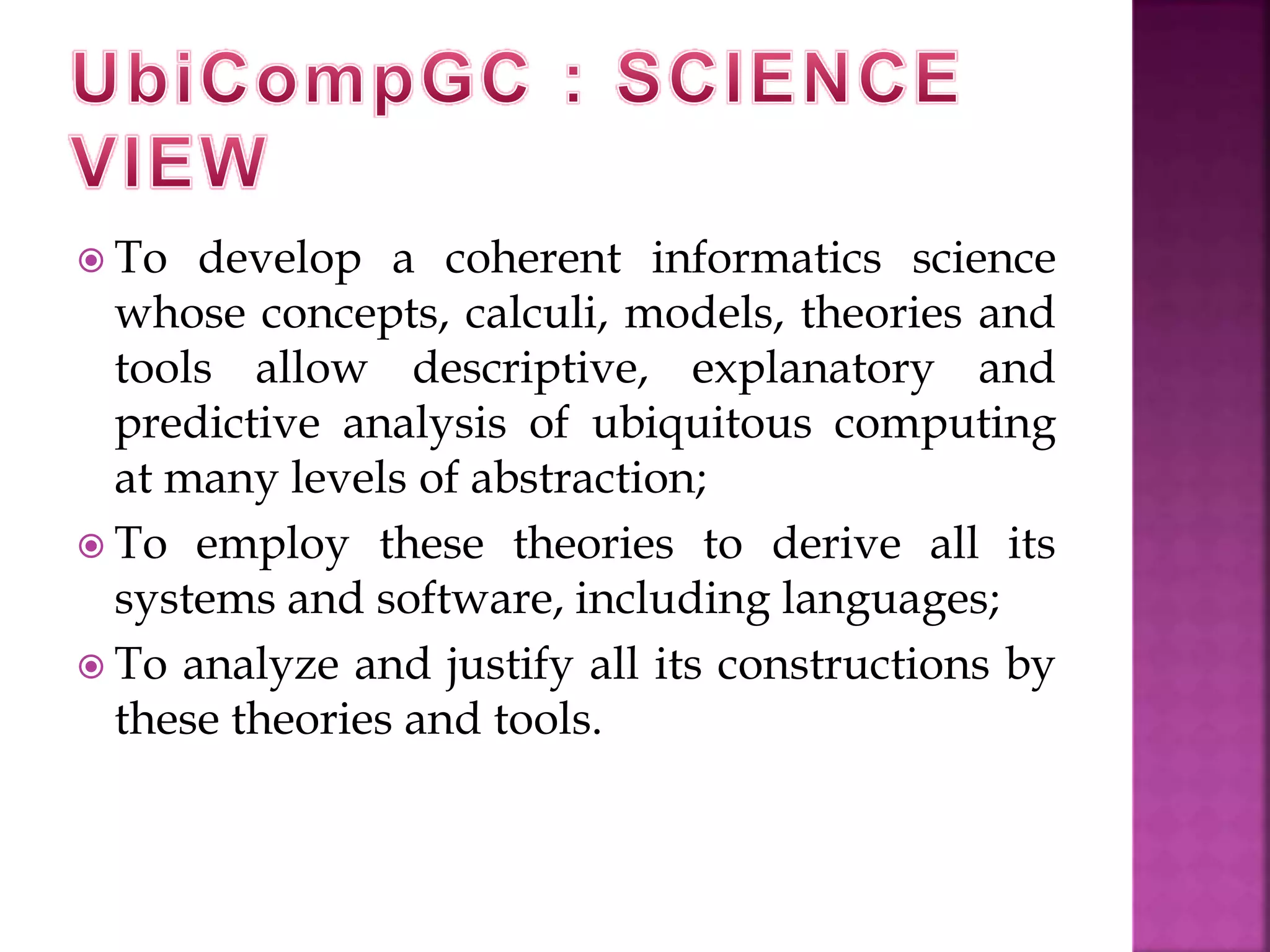  To develop a coherent informatics science 
whose concepts, calculi, models, theories and 
tools allow descriptive, explanatory and 
predictive analysis of ubiquitous computing 
at many levels of abstraction; 
 To employ these theories to derive all its 
systems and software, including languages; 
 To analyze and justify all its constructions by 
these theories and tools. 
 