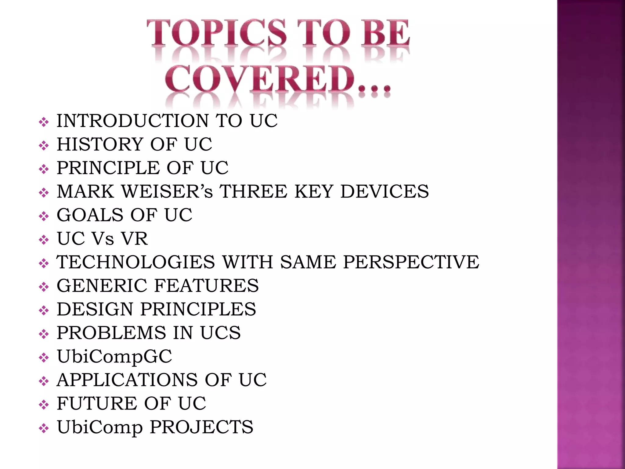  INTRODUCTION TO UC 
 HISTORY OF UC 
 PRINCIPLE OF UC 
 MARK WEISER’s THREE KEY DEVICES 
 GOALS OF UC 
 UC Vs VR 
 TECHNOLOGIES WITH SAME PERSPECTIVE 
 GENERIC FEATURES 
 DESIGN PRINCIPLES 
 PROBLEMS IN UCS 
 UbiCompGC 
 APPLICATIONS OF UC 
 FUTURE OF UC 
 UbiComp PROJECTS 
 