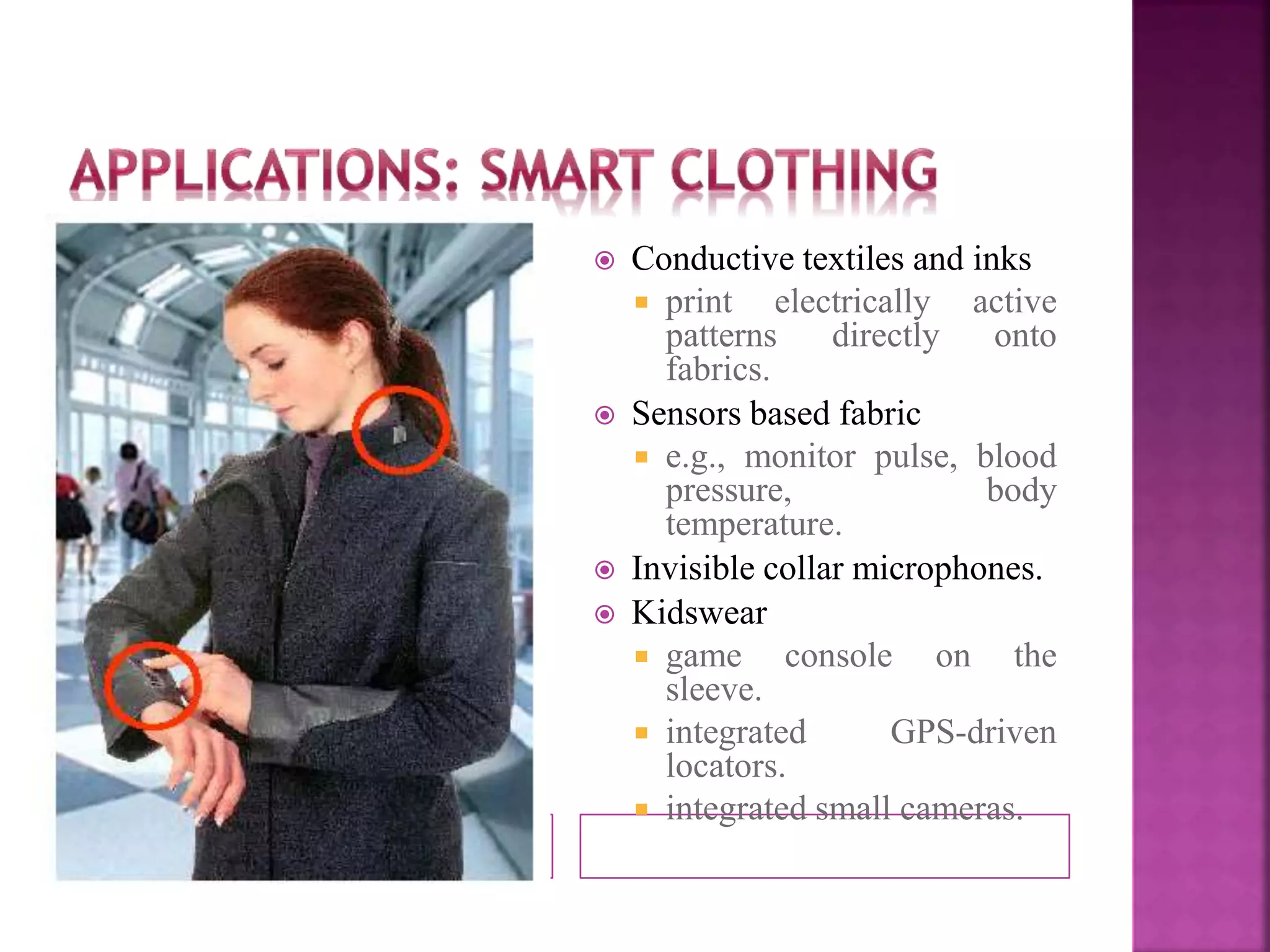  Conductive textiles and inks 
 print electrically active 
patterns directly onto 
fabrics. 
 Sensors based fabric 
 e.g., monitor pulse, blood 
pressure, body 
temperature. 
 Invisible collar microphones. 
 Kidswear 
 game console on the 
sleeve. 
 integrated GPS-driven 
locators. 
 integrated small cameras. 
 
