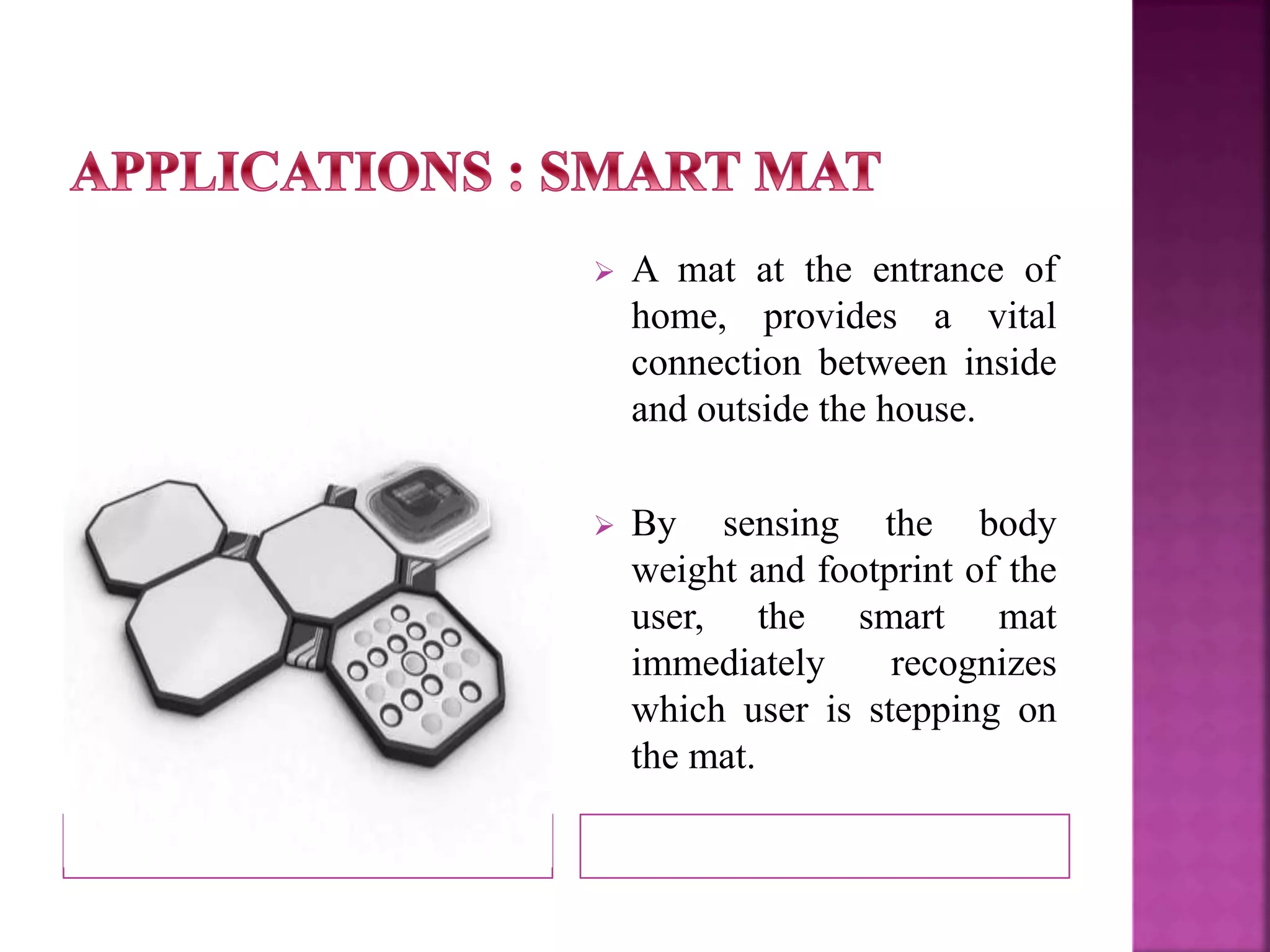  A mat at the entrance of 
home, provides a vital 
connection between inside 
and outside the house. 
 By sensing the body 
weight and footprint of the 
user, the smart mat 
immediately recognizes 
which user is stepping on 
the mat. 
 