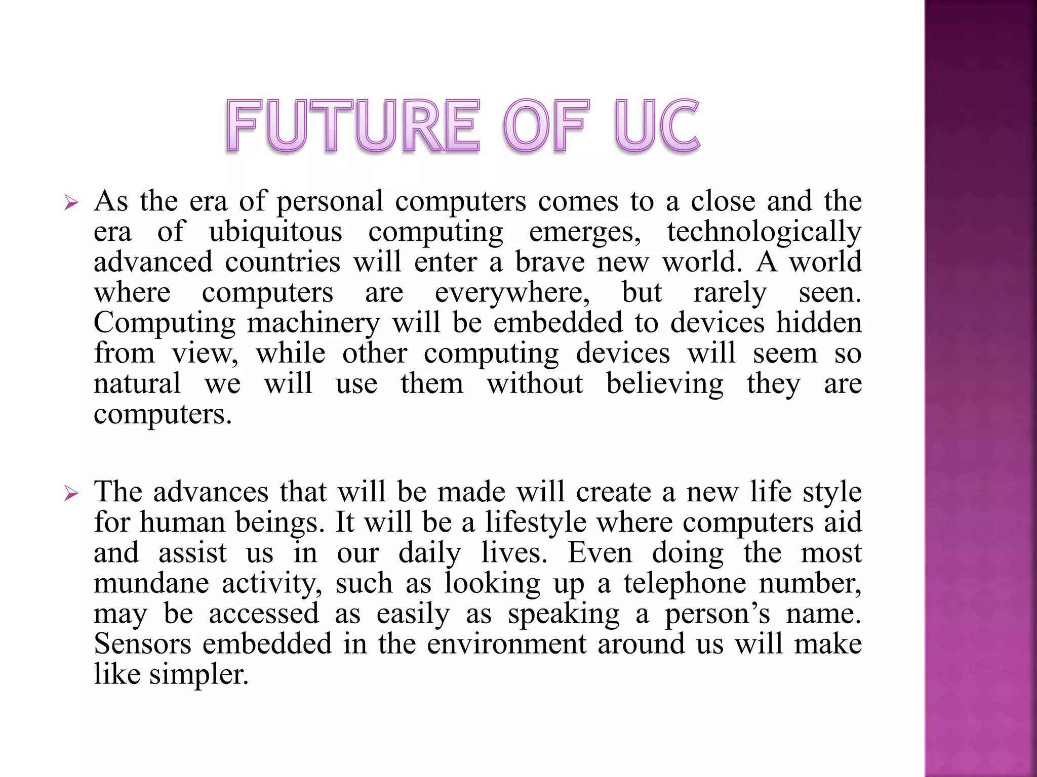  As the era of personal computers comes to a close and the 
era of ubiquitous computing emerges, technologically 
advanced countries will enter a brave new world. A world 
where computers are everywhere, but rarely seen. 
Computing machinery will be embedded to devices hidden 
from view, while other computing devices will seem so 
natural we will use them without believing they are 
computers. 
 The advances that will be made will create a new life style 
for human beings. It will be a lifestyle where computers aid 
and assist us in our daily lives. Even doing the most 
mundane activity, such as looking up a telephone number, 
may be accessed as easily as speaking a person’s name. 
Sensors embedded in the environment around us will make 
like simpler. 
 