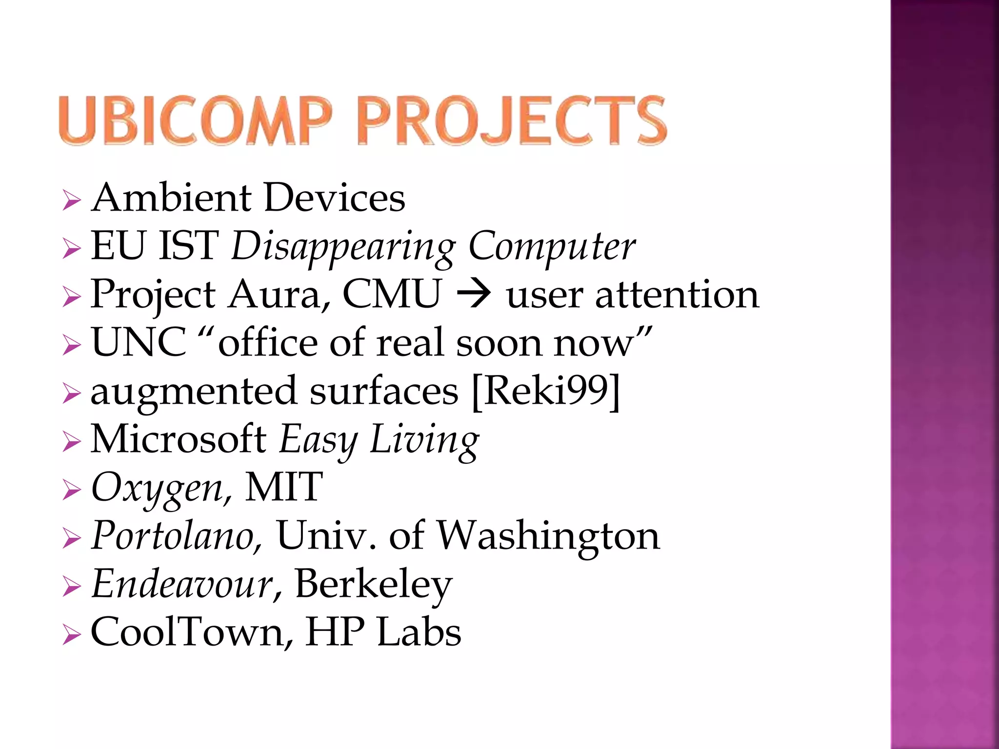  Ambient Devices 
 EU IST Disappearing Computer 
 Project Aura, CMU  user attention 
 UNC “office of real soon now” 
augmented surfaces [Reki99] 
 Microsoft Easy Living 
Oxygen, MIT 
 Portolano, Univ. of Washington 
 Endeavour, Berkeley 
CoolTown, HP Labs 
 