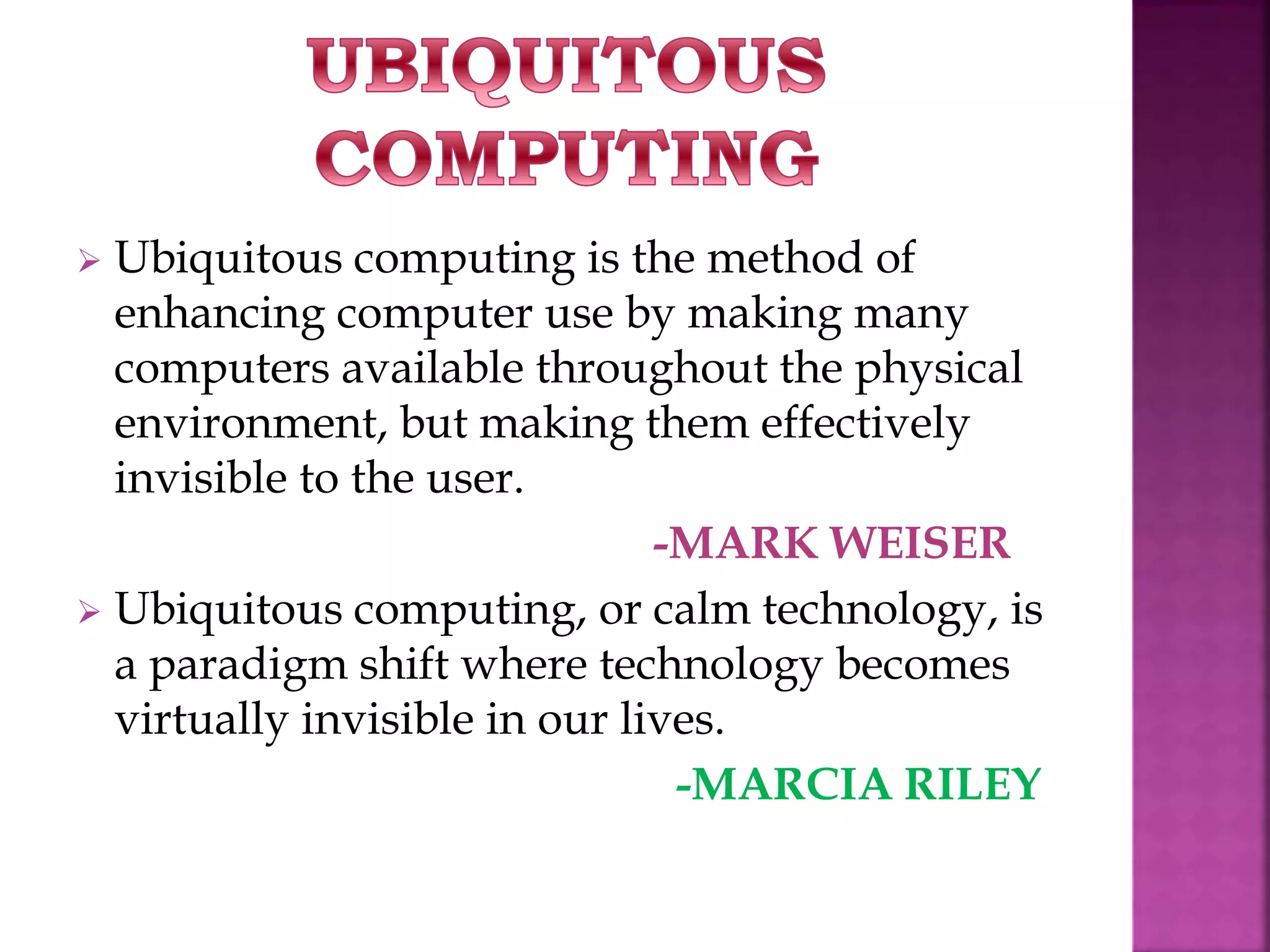  Ubiquitous computing is the method of 
enhancing computer use by making many 
computers available throughout the physical 
environment, but making them effectively 
invisible to the user. 
-MARK WEISER 
 Ubiquitous computing, or calm technology, is 
a paradigm shift where technology becomes 
virtually invisible in our lives. 
-MARCIA RILEY 
 