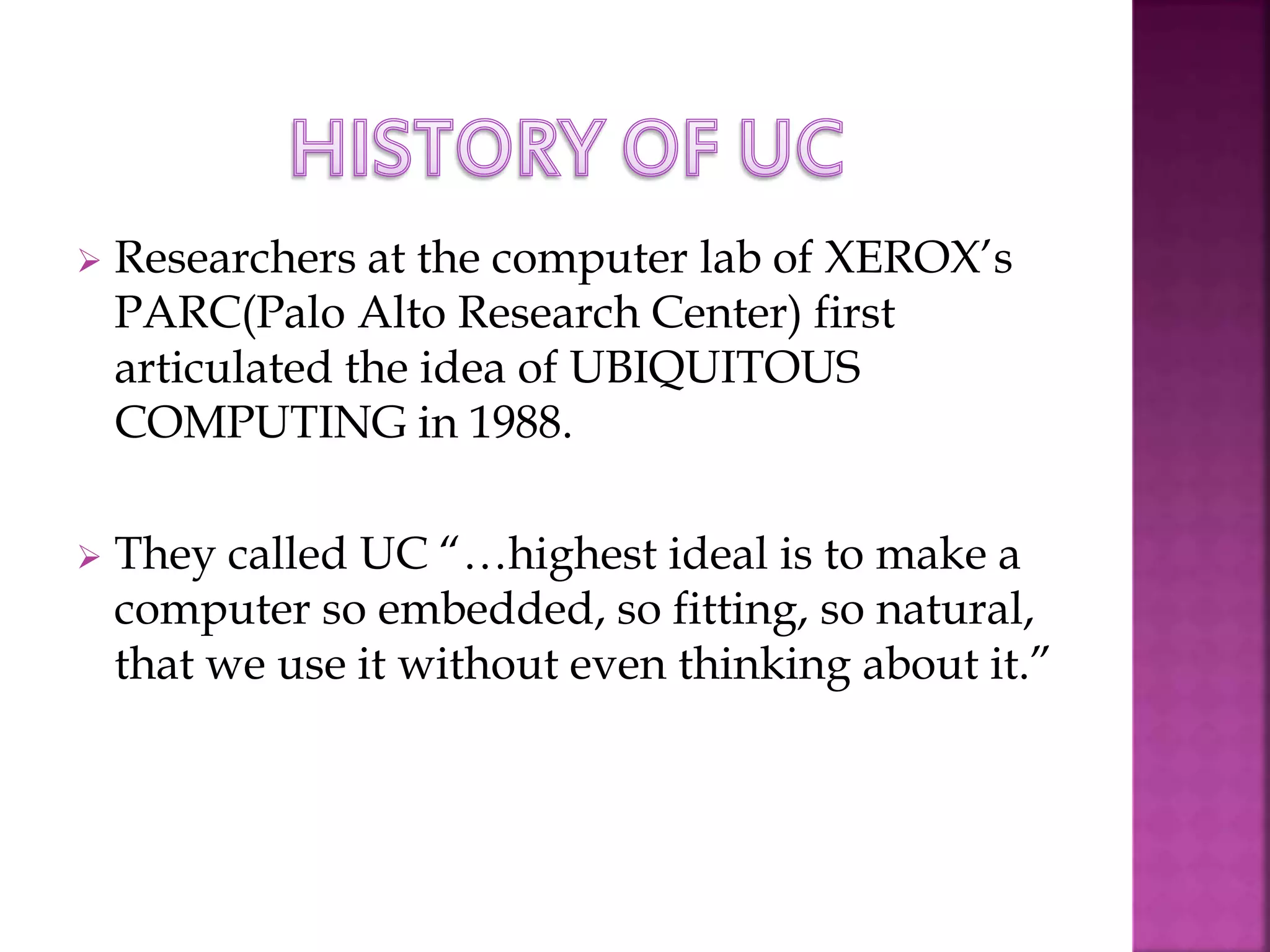 Researchers at the computer lab of XEROX’s 
PARC(Palo Alto Research Center) first 
articulated the idea of UBIQUITOUS 
COMPUTING in 1988. 
 They called UC “…highest ideal is to make a 
computer so embedded, so fitting, so natural, 
that we use it without even thinking about it.” 
 