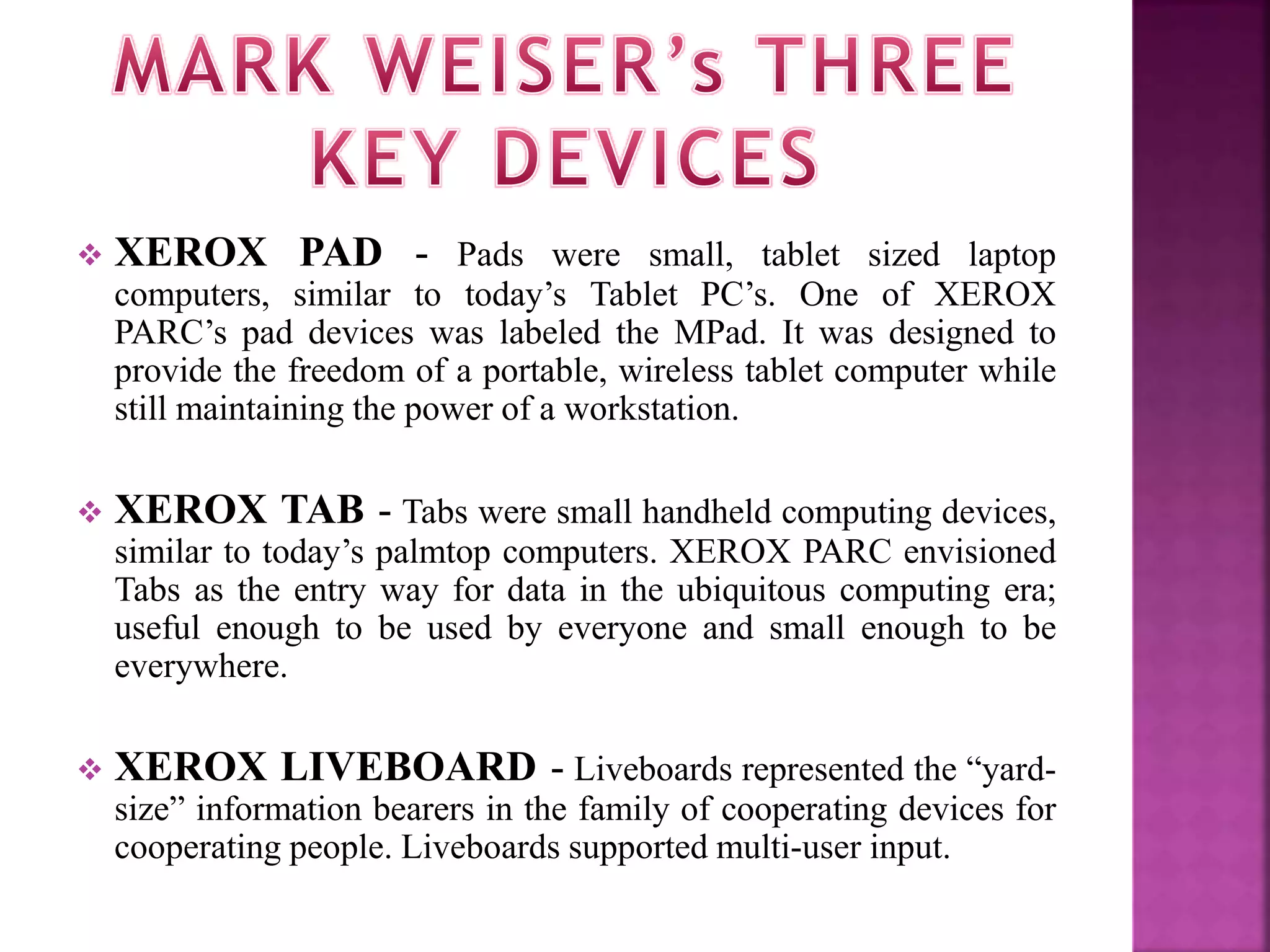 XEROX PAD - Pads were small, tablet sized laptop 
computers, similar to today’s Tablet PC’s. One of XEROX 
PARC’s pad devices was labeled the MPad. It was designed to 
provide the freedom of a portable, wireless tablet computer while 
still maintaining the power of a workstation. 
 XEROX TAB - Tabs were small handheld computing devices, 
similar to today’s palmtop computers. XEROX PARC envisioned 
Tabs as the entry way for data in the ubiquitous computing era; 
useful enough to be used by everyone and small enough to be 
everywhere. 
 XEROX LIVEBOARD - Liveboards represented the “yard-size” 
information bearers in the family of cooperating devices for 
cooperating people. Liveboards supported multi-user input. 
 