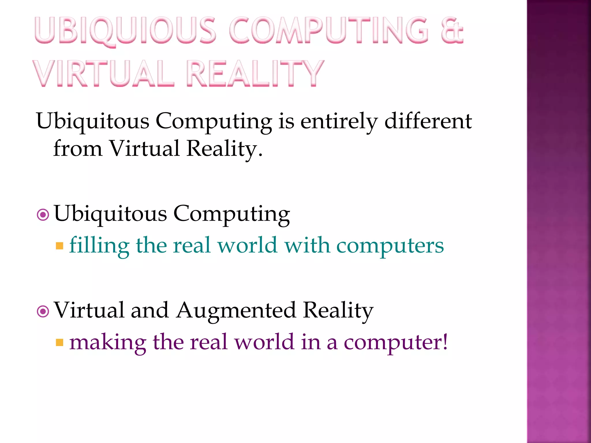 Ubiquitous Computing is entirely different 
from Virtual Reality. 
Ubiquitous Computing 
 filling the real world with computers 
 Virtual and Augmented Reality 
 making the real world in a computer! 
 