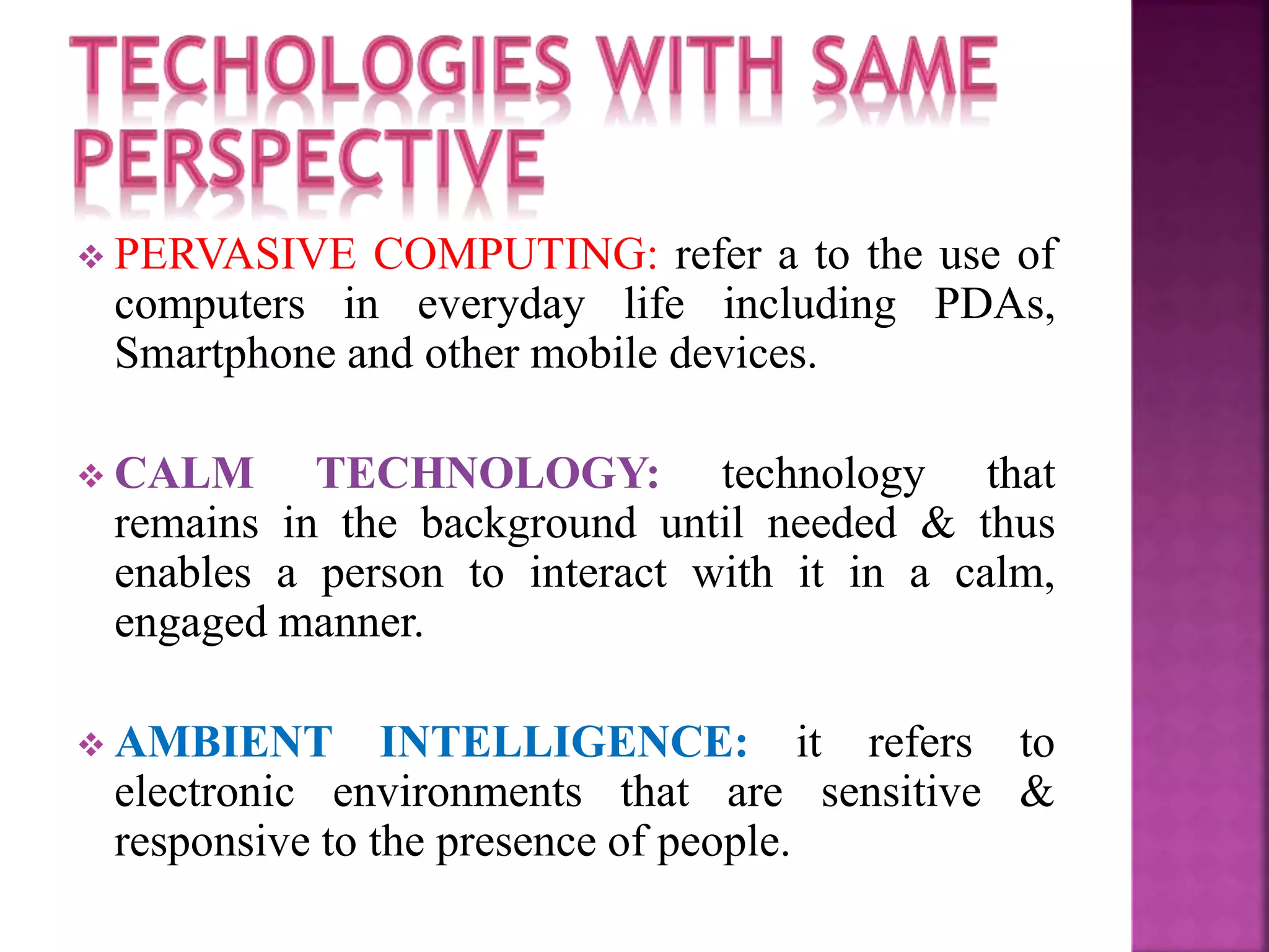  PERVASIVE COMPUTING: refer a to the use of 
computers in everyday life including PDAs, 
Smartphone and other mobile devices. 
 CALM TECHNOLOGY: technology that 
remains in the background until needed & thus 
enables a person to interact with it in a calm, 
engaged manner. 
 AMBIENT INTELLIGENCE: it refers to 
electronic environments that are sensitive & 
responsive to the presence of people. 
 