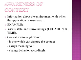 o Information about the environment with which 
the application is associated. 
o EXAMPLE: 
• user’s state and surroundings (LOCATION & 
TIME). 
o Context aware application: 
- is one which can capture the context 
- assign meaning to it 
- change behavior accordingly 
 