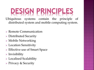 Ubiquitous systems contain the principle of 
distributed system and mobile computing system. 
 Remote Communication 
 Distributed Security 
 Mobile Networking 
 Location Sensitivity 
 Effective use of Smart Space 
 Invisibility 
 Localised Scalability 
 Privacy & Security 
 