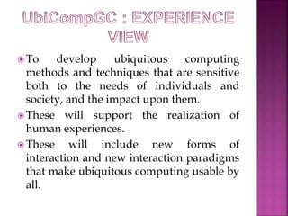 To develop ubiquitous computing 
methods and techniques that are sensitive 
both to the needs of individuals and 
society, and the impact upon them. 
These will support the realization of 
human experiences. 
These will include new forms of 
interaction and new interaction paradigms 
that make ubiquitous computing usable by 
all. 
 