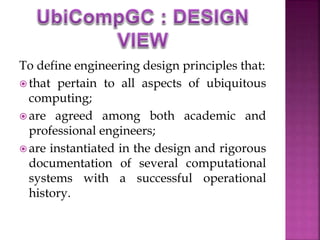 To define engineering design principles that: 
 that pertain to all aspects of ubiquitous 
computing; 
 are agreed among both academic and 
professional engineers; 
 are instantiated in the design and rigorous 
documentation of several computational 
systems with a successful operational 
history. 
 