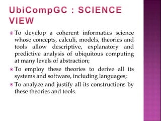  To develop a coherent informatics science 
whose concepts, calculi, models, theories and 
tools allow descriptive, explanatory and 
predictive analysis of ubiquitous computing 
at many levels of abstraction; 
 To employ these theories to derive all its 
systems and software, including languages; 
 To analyze and justify all its constructions by 
these theories and tools. 
 