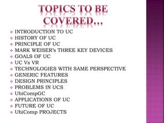  INTRODUCTION TO UC 
 HISTORY OF UC 
 PRINCIPLE OF UC 
 MARK WEISER’s THREE KEY DEVICES 
 GOALS OF UC 
 UC Vs VR 
 TECHNOLOGIES WITH SAME PERSPECTIVE 
 GENERIC FEATURES 
 DESIGN PRINCIPLES 
 PROBLEMS IN UCS 
 UbiCompGC 
 APPLICATIONS OF UC 
 FUTURE OF UC 
 UbiComp PROJECTS 
 