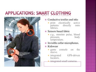  Conductive textiles and inks 
 print electrically active 
patterns directly onto 
fabrics. 
 Sensors based fabric 
 e.g., monitor pulse, blood 
pressure, body 
temperature. 
 Invisible collar microphones. 
 Kidswear 
 game console on the 
sleeve. 
 integrated GPS-driven 
locators. 
 integrated small cameras. 
 