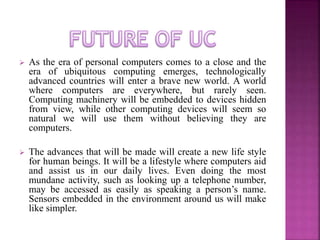  As the era of personal computers comes to a close and the 
era of ubiquitous computing emerges, technologically 
advanced countries will enter a brave new world. A world 
where computers are everywhere, but rarely seen. 
Computing machinery will be embedded to devices hidden 
from view, while other computing devices will seem so 
natural we will use them without believing they are 
computers. 
 The advances that will be made will create a new life style 
for human beings. It will be a lifestyle where computers aid 
and assist us in our daily lives. Even doing the most 
mundane activity, such as looking up a telephone number, 
may be accessed as easily as speaking a person’s name. 
Sensors embedded in the environment around us will make 
like simpler. 
 