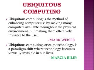  Ubiquitous computing is the method of 
enhancing computer use by making many 
computers available throughout the physical 
environment, but making them effectively 
invisible to the user. 
-MARK WEISER 
 Ubiquitous computing, or calm technology, is 
a paradigm shift where technology becomes 
virtually invisible in our lives. 
-MARCIA RILEY 
 
