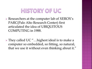  Researchers at the computer lab of XEROX’s 
PARC(Palo Alto Research Center) first 
articulated the idea of UBIQUITOUS 
COMPUTING in 1988. 
 They called UC “…highest ideal is to make a 
computer so embedded, so fitting, so natural, 
that we use it without even thinking about it.” 
 