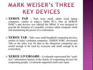  XEROX PAD - Pads were small, tablet sized laptop 
computers, similar to today’s Tablet PC’s. One of XEROX 
PARC’s pad devices was labeled the MPad. It was designed to 
provide the freedom of a portable, wireless tablet computer while 
still maintaining the power of a workstation. 
 XEROX TAB - Tabs were small handheld computing devices, 
similar to today’s palmtop computers. XEROX PARC envisioned 
Tabs as the entry way for data in the ubiquitous computing era; 
useful enough to be used by everyone and small enough to be 
everywhere. 
 XEROX LIVEBOARD - Liveboards represented the “yard-size” 
information bearers in the family of cooperating devices for 
cooperating people. Liveboards supported multi-user input. 
 