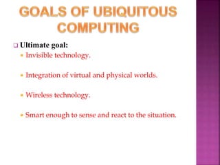  Ultimate goal: 
 Invisible technology. 
 Integration of virtual and physical worlds. 
 Wireless technology. 
 Smart enough to sense and react to the situation. 
 