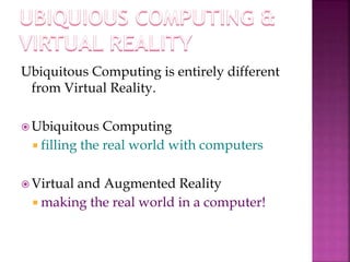 Ubiquitous Computing is entirely different 
from Virtual Reality. 
Ubiquitous Computing 
 filling the real world with computers 
 Virtual and Augmented Reality 
 making the real world in a computer! 
 