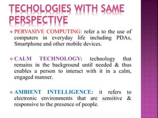  PERVASIVE COMPUTING: refer a to the use of 
computers in everyday life including PDAs, 
Smartphone and other mobile devices. 
 CALM TECHNOLOGY: technology that 
remains in the background until needed & thus 
enables a person to interact with it in a calm, 
engaged manner. 
 AMBIENT INTELLIGENCE: it refers to 
electronic environments that are sensitive & 
responsive to the presence of people. 
 