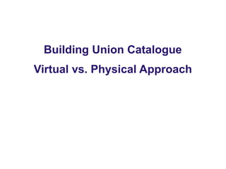 Building Union Catalogue
Virtual vs. Physical Approach
 