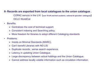Physical UC – Model 2
www.naseej.com
II- Records are exported from local catalogues to the union catalogue .
COPAC service in the U.K (over 70 UK and Irish academic, national & specialist catalogues)
OCLC WorldCat
• Benefits:
 Centralizes the cost of technical support.
 Consistent indexing and Searching policy.
 More freedom for libraries to adopt different Cataloging standards
• Problems:
 Insists on Minimal Standards (MARC).
 Can’t benefit Libraries with NO LIS
 Duplicate records ; worse search experience.
 Latency in updating Union Catalogue.
 Large discrepancy between actual holdings and the Union Catalogue.
 Cannot address locally volatile information such as circulation information.
 