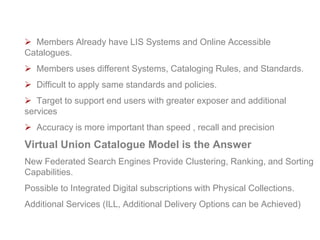 Select Virtual Model Approach
 Members Already have LIS Systems and Online Accessible
Catalogues.
 Members uses different Systems, Cataloging Rules, and Standards.
 Difficult to apply same standards and policies.
 Target to support end users with greater exposer and additional
services
 Accuracy is more important than speed , recall and precision
Virtual Union Catalogue Model is the Answer
New Federated Search Engines Provide Clustering, Ranking, and Sorting
Capabilities.
Possible to Integrated Digital subscriptions with Physical Collections.
Additional Services (ILL, Additional Delivery Options can be Achieved)
www.naseej.com
 