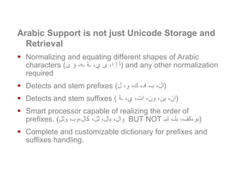 Arabic Recall Requirements
Arabic Support is not just Unicode Storage and
Retrieval
 Normalizing and equating different shapes of Arabic
characters (‫ئ‬ ‫ؤ‬ ،‫ـه‬ ‫ـة‬ ،‫ي‬ ‫ى‬ ،‫ا‬ ‫إ‬ ‫)أ‬ and any other normalization
required
 Detects and stem prefixes (‫ل‬ ،‫و‬ ،‫ك‬ ،‫فـ‬ ،‫بـ‬ ،‫)ال‬
 Detects and stem suffixes ( ‫ـة‬ ،‫ي‬ ،‫ات‬ ،‫ون‬ ،‫ين‬ ،‫)ان‬
 Smart processor capable of realizing the order of
prefixes. (‫ولل‬ ،‫كال،وبـ‬ ،‫لل‬ ،‫بال‬ ،‫وال‬ BUT NOT ‫لبـ‬ ،‫بلـ‬ ،‫)بو،كف‬
 Complete and customizable dictionary for prefixes and
suffixes handling.
www.naseej.com
 