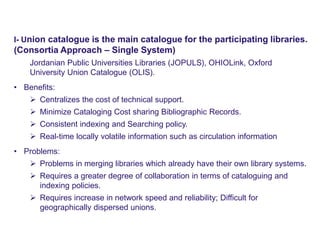 Physical UC – MODEL 1
www.naseej.com
I- Union catalogue is the main catalogue for the participating libraries.
(Consortia Approach – Single System)
Jordanian Public Universities Libraries (JOPULS), OHIOLink, Oxford
University Union Catalogue (OLIS).
• Benefits:
 Centralizes the cost of technical support.
 Minimize Cataloging Cost sharing Bibliographic Records.
 Consistent indexing and Searching policy.
 Real-time locally volatile information such as circulation information
• Problems:
 Problems in merging libraries which already have their own library systems.
 Requires a greater degree of collaboration in terms of cataloguing and
indexing policies.
 Requires increase in network speed and reliability; Difficult for
geographically dispersed unions.
 