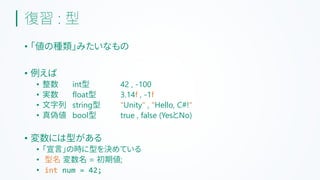 復習 : 型
• 「値の種類」みたいなもの
• 例えば
• 整数 int型 42 , -100
• 実数 float型 3.14f , -1f
• 文字列 string型 "Unity" , "Hello, C#!"
• 真偽値 bool型 true , false (YesとNo)
• 変数には型がある
• 「宣言」の時に型を決めている
• 型名 変数名 = 初期値;
• int num = 42;
 