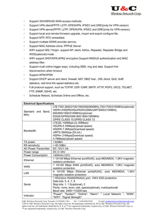 U&C Wireless Network Corp. Newark, CA 94560, USA Tel: +1-650-690-2938 E-mail: product@ucwirelessnetwork.com
©2014, U&C Wireless Network Corp. All rights reserved. All trademarks identified by 2014 U&C Wireless Network Corp, All
rights reserved. All trademarks identified by ® ® or ™ are registered trademarks, respectively, of U&C Wireless Network Corp. or
™ are registered trademarks, respectively, of U&C Wireless Network Corp.
 Support 3G/HSPA/4G WAN access methods.
 Support VPN client(PPTP, L2TP, OPENVPN, IPSEC and GRE)(only for VPN version)
 Support VPN server(PPTP, L2TP, OPENVPN, IPSEC and GRE)(only for VPN version)
 Support local and remote firmware upgrade, import and export configure file.
 Support NTP, RTC embedded.
 Support multiple DDNS provider service.
 Support MAC Address clone, PPPoE Server
 WIFI support 802.11b/g/n. support AP, client, Adhoc, Repeater, Repeater Bridge and
WDS(optional) mode.
 WIFI support WEP,WPA,WPA2 encryption,Support RADIUS authentication and MAC
address filter.
 Support multi online trigger ways, including SMS, ring and data. Support link
disconnection when timeout
 Support APN/VPDN
 Support DHCP server and client, firewall, NAT, DMZ host , URL block, QoS, ttraff,
statistics, real time link speed statistics etc.
 Full protocol support, such as TCP/IP, UDP, ICMP, SMTP, HTTP, POP3, OICQ, TELNET,
FTP, SNMP, SSHD, etc.
 Schedule Reboot, Schedule Online and Offline, etc.
Electrical Specifications
Standard and Band,
MHz
LTE FDD 2600/2100/1800/900/800MHz,700/1700/2100MHz(optional)
HSPA+/HSDPA/HSUPA/WCDMA/UMTS900/2100MHz,
800/850/1900/2100MHz(optional)
EDGE/GPRS/GSM 900/1800/1900MHz
GPRS CLASS 10,GPRS CLASS 12
Bandwidth
LTE(DL:100Mbps,UL:50Mbps)
HSUPA:5.76Mbps(Upload speed)
HSDPA:7.2Mbps(Download speed)
UMTS:384Kbps (DL/UL)
HSPA+:21Mbps(Download speed)
5.76Mbps(Upload speed)
TX power <32dBm
RX sensitivity <-93.3dBm
AC Power Transmitter DC 12V/1.5A
Power range DC 5~35V
Power Consumption <450mA (12V)
Ethernet
1 10/100 Mbps Ethernet port(RJ45), auto MDI/MDIX, 1.5KV magnetic
isolation protection
WAN
1 10/100 Mbps WAN port(RJ45), auto MDI/MDIX, 1.5KV magnetic
isolation protection
LAN
4 10/100 Mbps Ethernet ports(RJ45), auto MDI/MDIX, 1.5KV
magnetic isolation protection
Serial
1 RS232(or RS485/RS422) port, 15KV ESD protection
Data bits: 5, 6 ,7, 8
Stop bits: 1, 1.5(optional), 2
Parity: none, even, odd, space(optional), mark(optional)
Baud rate: 2400~115200 bps
Indicator
"Power", "System", "Online", "Alarm", " Local Network ", "WAN",
"WIFI", "Signal Strength"
 
